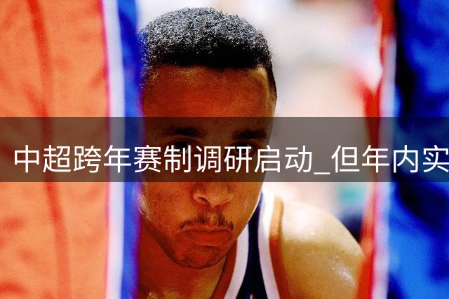中超跨年赛制调研启动 但年内实施可能性较低